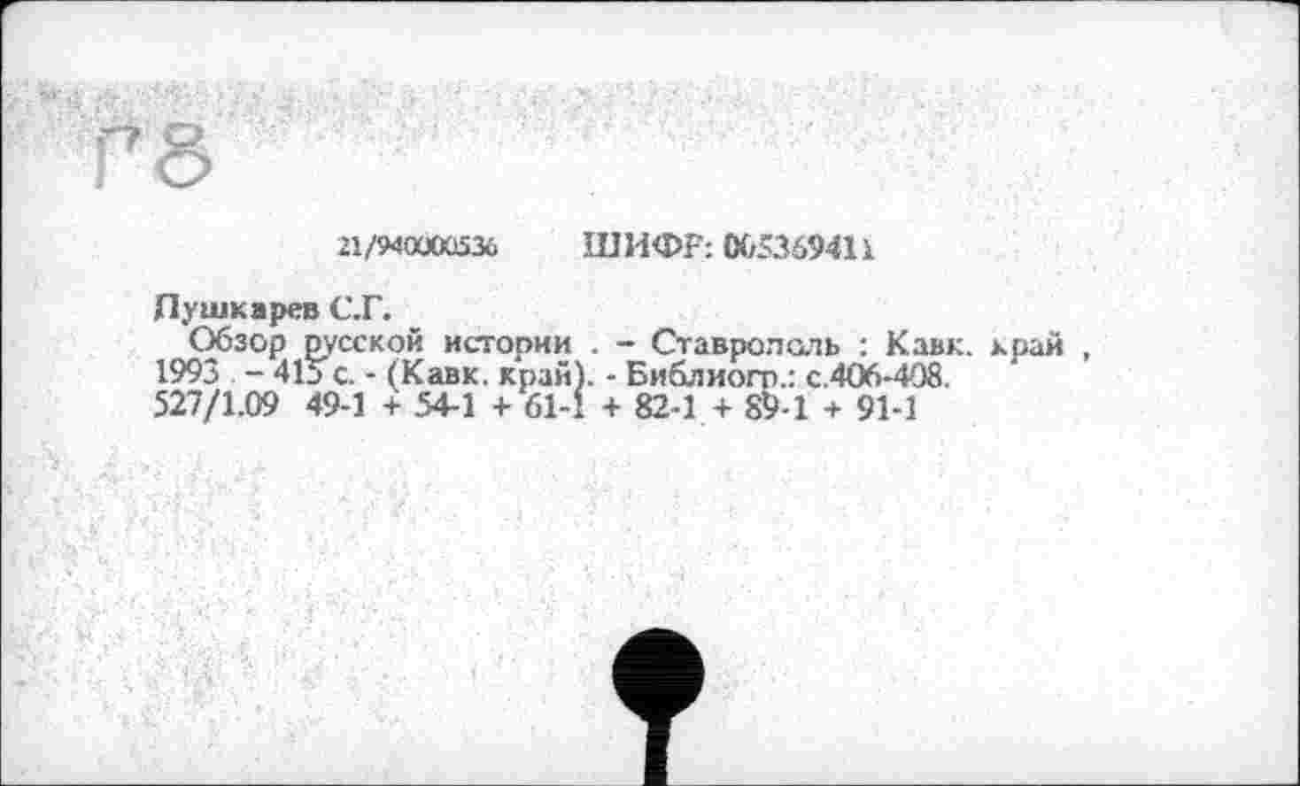 ﻿21/940Ü0Û536 ШИФР: 06536941і
Пушкарев С.Г.
Обзор русской истории . - Ставрополь : Кавк, край , 1993 - 415 с. - (Кавк. край). - Библиот.: с.406-408.
527/1.09 49-1 + 54-1 + 61-1 + 82-1 + 89-1 + 91-1